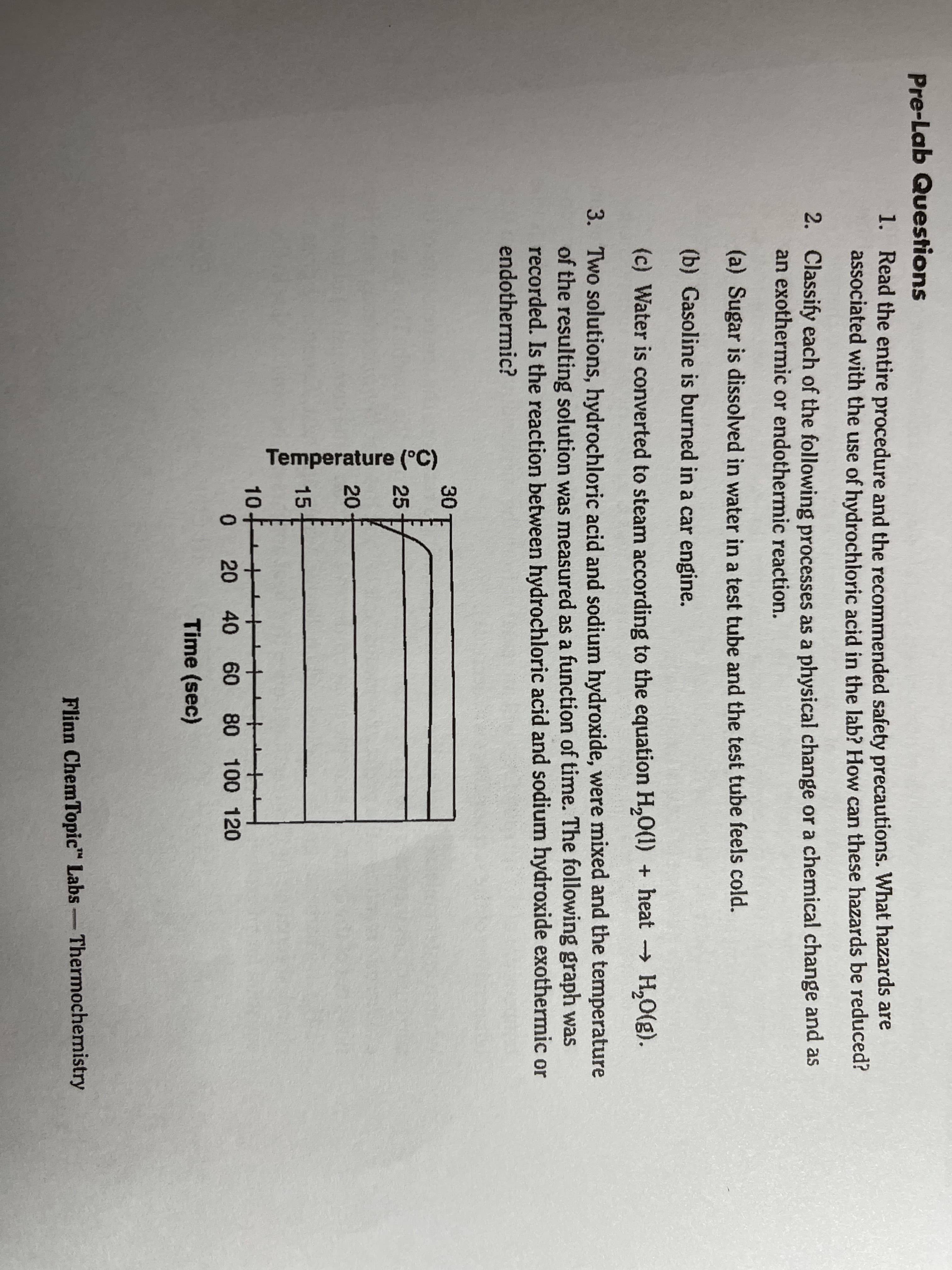 Pre-Lab Questions
1. Read the entire procedure and the recommended safety precautions. What hazards are
associated with the use of hydrochloric acid in the lab? How can these hazards be reduced?
2. Classify each of the following processes as a physical change or a chemical change and as
an exothermic or endothermic reaction.
(a) Sugar is dissolved in water in a test tube and the test tube feels cold.
(b) Gasoline is burned in a car engine.
(c) Water is converted to steam according to the equation H,0(1) + heat H,0).
3. Two solutions, hydrochloric acid and sodium hydroxide, were mixed and the temperature
of the resulting solution was measured as a function of time. The following graph was
recorded. Is the reaction between hydrochloric acid and sodium hydroxide exothermic or
endothermic?
30
25
20
15
10
0 20 40 60 80 100 120
Time (sec)
Flinn ChemTopic" Labs-Thermochemistry
Temperature (°C)
