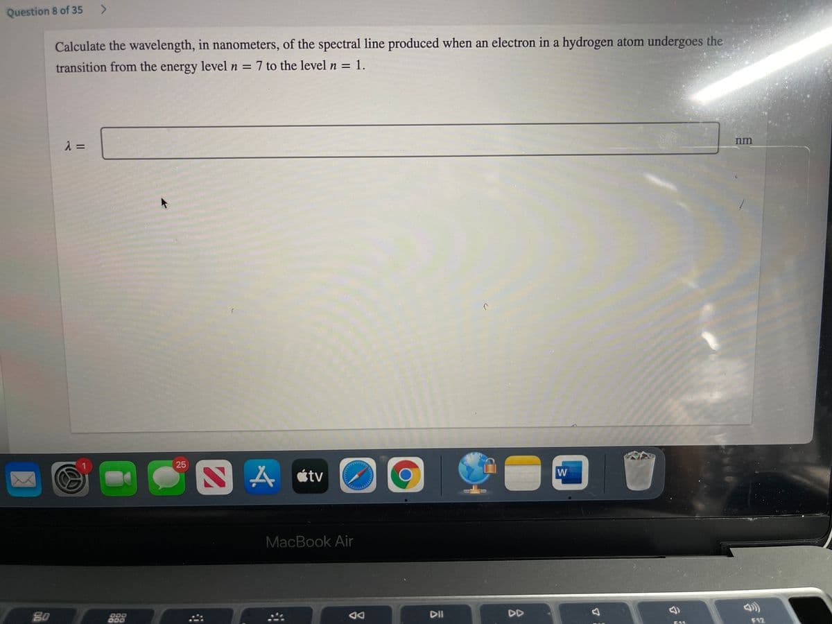 Question 8 of 35
Calculate the wavelength, in nanometers, of the spectral line produced when an electron in a hydrogen atom undergoes the
transition from the energy level n = 7 to the level n = 1.
nm
25
A étv
W
MacBook Air
80
D00
DA
DII
DD
E11
F12
