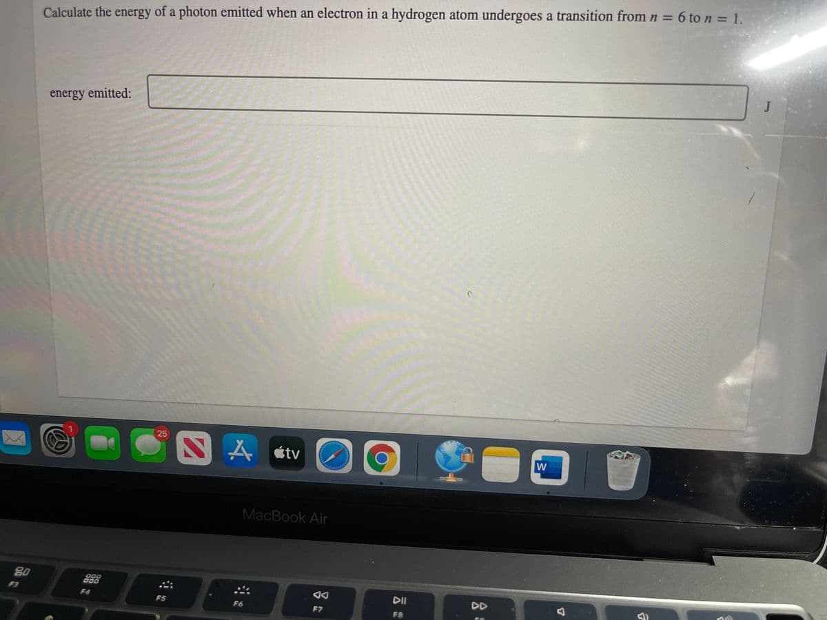 Calculate the energy of a photon emitted when an electron in a hydrogen atom undergoes a transition from n = 6 to n = 1.
J
energy emitted:
25
A átv
W
MacBook Air
80
000
O00
DII
DD
F3
F4
F5
F6
F7
F8
