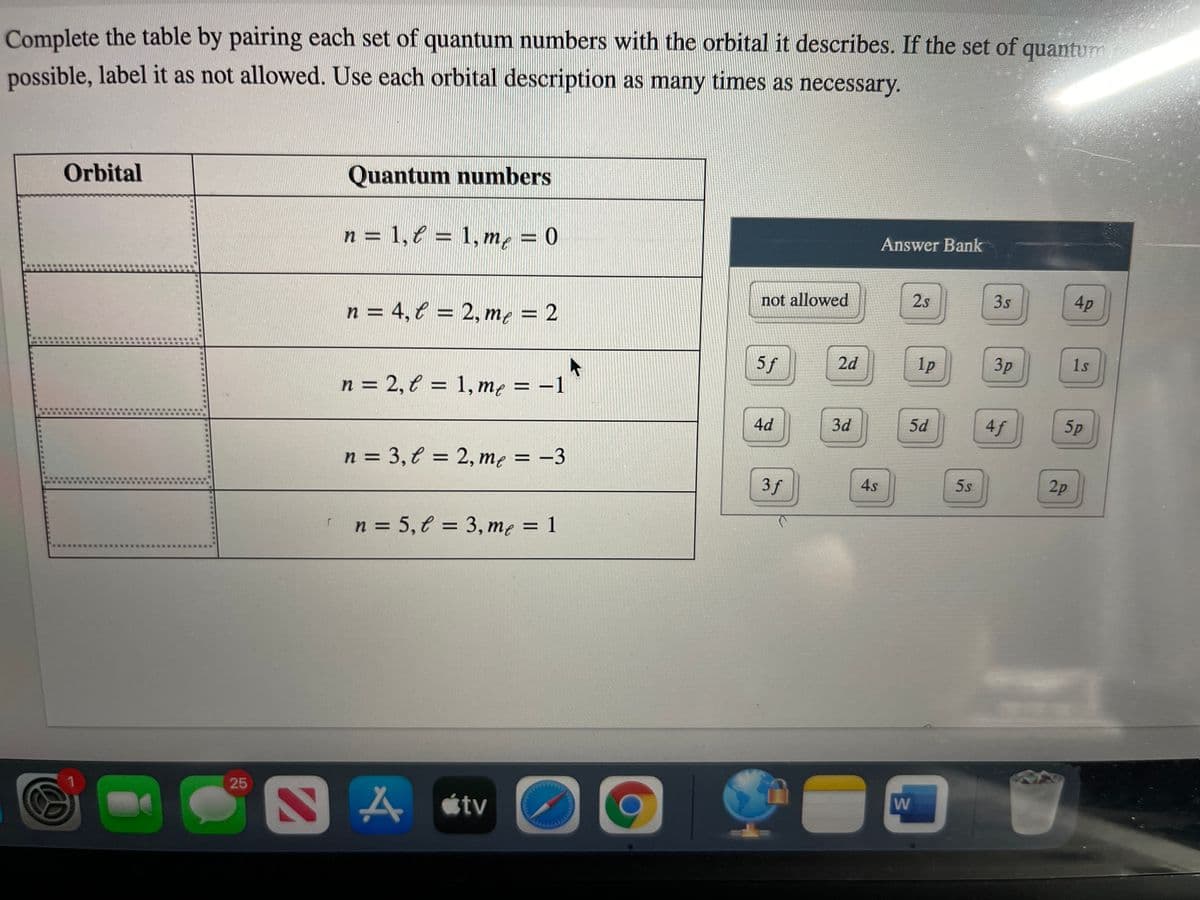 Complete the table by pairing each set of quantum numbers with the orbital it describes. If the set of quantum
possible, label it as not allowed. Use each orbital description as many times as necessary.
Orbital
Quantum numbers
n = 1,e = 1, m, = 0
Answer Bank
%D
%3D
not allowed
2s
3s
4p
n = 4, € = 2, m, = 2
%3D
5f
2d
1p
3p
1s
n = 2, € = 1, me = -1
%3D
%3D
4d
3d
5d
4f
5p
n = 3,€ = 2, me = -3
3f
4s
5s
2p
n = 5, € = 3, me = 1
%3D
25
tv
