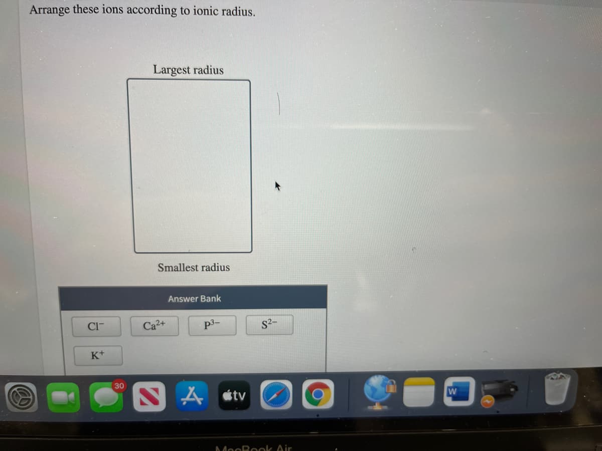 Arrange these ions according to ionic radius.
Largest radius
Smallest radius
Answer Bank
CI-
Ca2+
p3-
S2-
K+
30
A étv
MocBook Air
