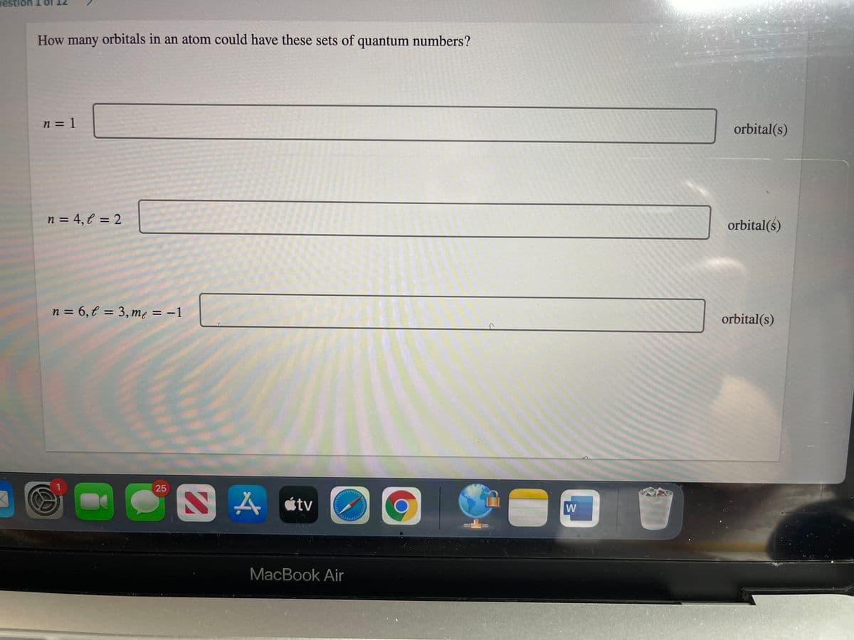 estion 1
How many orbitals in an atom could have these sets of quantum numbers?
n = 1
orbital(s)
n = 4, € = 2
orbital(s)
n = 6,€ = 3, me = –1
%3D
%3D
orbital(s)
25
étv
W
MacBook Air
