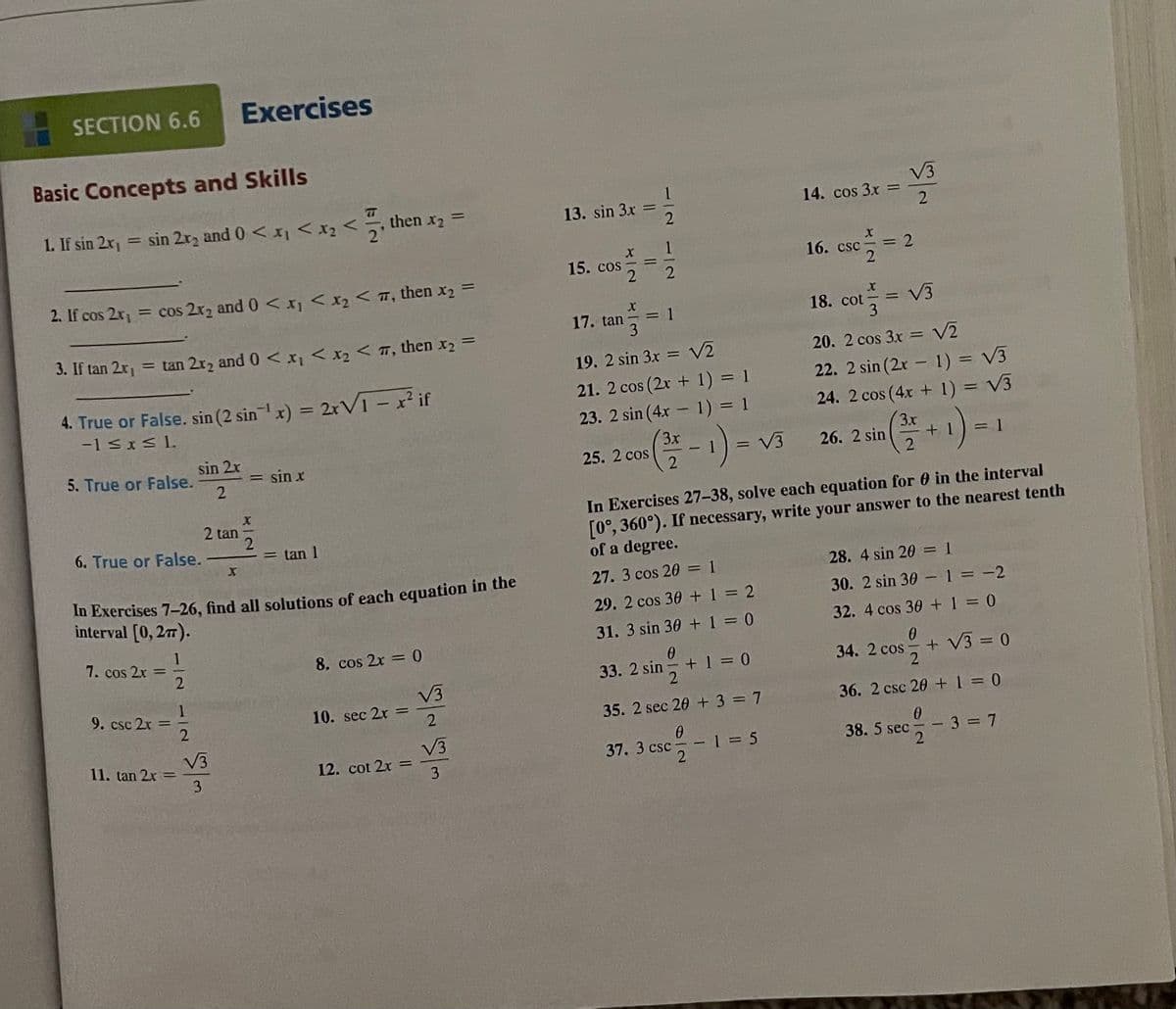 SECTION 6.6
Exercises
Basic Concepts and Skills
< then x2 =
V3
14. cos 3x =
2
1. If sin 2x1
= sin 2r2 and 0 < <x2 <
13. sin 3x
16. csc
%3D
15. cos
2
%3D
2. If cos 2r, = cos 2r2 and 0 < xj <x2 < T, then x2
18. cot= V3
17. tan
= 1
3. If tan 2r = tan 2r2 and 0 <x < x2 < T, then x2 =
19. 2 sin 3x = V2
20. 2 cos 3x = V2
%3D
4. True or False. sin (2 sinx) = 2rVI - x²if
-1 SxS 1.
22. 2 sin (2x - 1) = V3
24. 2 cos (4x + 1) = V3
21. 2 cos (2x + 1) = 1
%3D
23. 2 sin (4x - 1) = 1
3x
25. 2 cos
3x
26. 2 sin
sin 2x
5. True or False.
2
= sin x
= V3
= 1
In Exercises 27–38, solve each equation for 0 in the interval
[0°, 360°). If necessary, write your answer to the nearest tenth
of a degree.
2 tan
6. True or False.
= tan 1
28. 4 sin 20 = 1
30. 2 sin 30 -1 = -2
27. 3 cos 20 = 1
In Exercises 7-26, find all solutions of each equation in the
interval [0, 27).
29. 2 cos 30 +1 = 2
31. 3 sin 30 +1 = 0
32. 4 cos 30 + 1 = 0
7. cos 2x
8. cos 2x = 0
33. 2 sin +1 = 0
34. 2 cos-
+ V3 = 0
V3
10. sec 2x =
9. csc 2x
%3D
35. 2 sec 20 + 3 = 7
36. 2 csc 20 +1 = 0
V3
11. tan 2x =
V3
12. cot 2x =
3
sec-3 = 7
37. 3 csc-
-1 = 5
38. 5 sec
3
2.
1121 2
