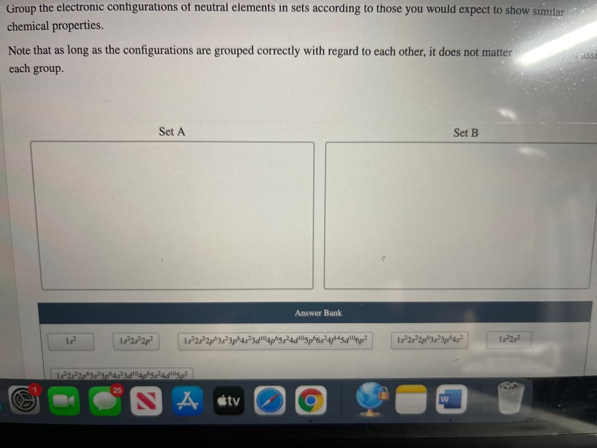 Group the electronic configurations of neutral elements in sets according to those you would expect to show similar
chemical properties.
Note that as long as the configurations are grouped correctly with regard to each other, it does not matter
each group.
Set A
Set B
Answer Bank
1s
1s 2 2p²
1s 25 2p 3s23p
6p²
1s 2s 2p 3s 3p®4s²
1. 22
1s 25 2p 3s²3p
25
A stv
