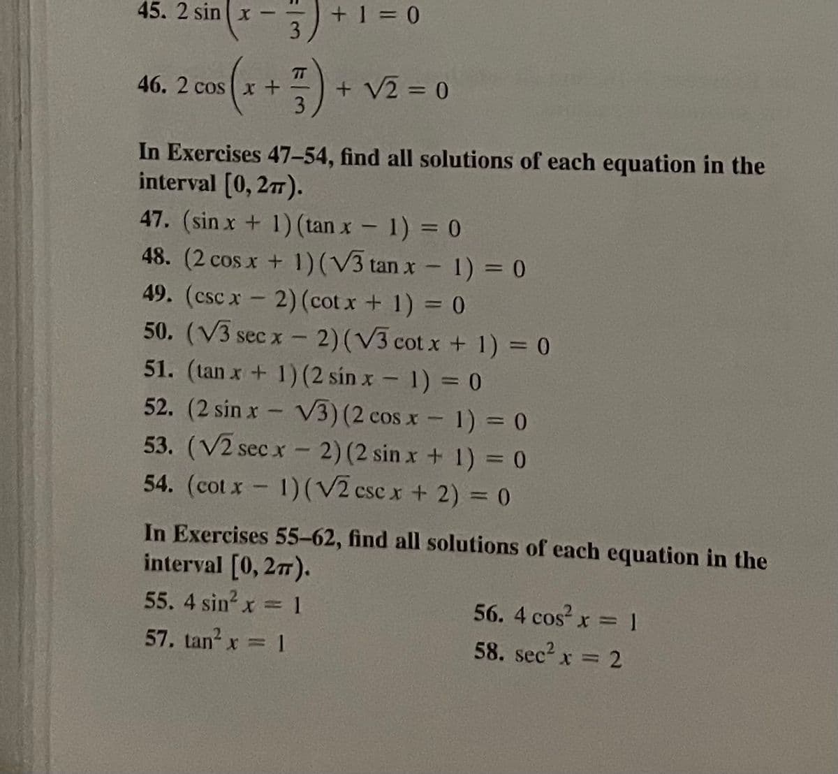 45. 2 sin x
+ 1 = 0
3
T
46. 2 cos x +
+ V2 = 0
In Exercises 47–54, find all solutions of each equation in the
interval (0, 27).
47. (sin x + 1) (tan x - 1) = 0
48. (2 cos x + 1)(V3 tan x - 1) = 0
49. (csc x-2) (cot x + 1) = 0
50. (V3 sec x- 2)(V3 cot x + 1) = 0
51. (tan x+ 1)(2 sin x- 1) = 0
52. (2 sin x V3) (2 cos x- 1) = 0
53. (V2 sec x - 2) (2 sin x + 1) = 0
54. (cot x 1) (V2 csc x + 2) = 0
PARNG
In Exercises 55-62, find all solutions of each equation in the
interval [0, 27).
55. 4 sin x= 1
56. 4 cos x =1
58. sec2 x = 2
57. tan? x = 1
%3D
