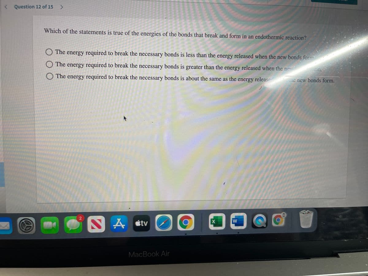 < Question 12 of 15 >
Which of the statements is true of the energies of the bonds that break and form in an endothermic reaction?
O The energy required to break the necessary bonds is less than the energy released when the new bonds form
O The energy required to break the necessary bonds is greater than the energy released when the new
O The energy required to break the necessary bonds is about the same as the energy release
me new bonds form.
A étv
MacBook Air
