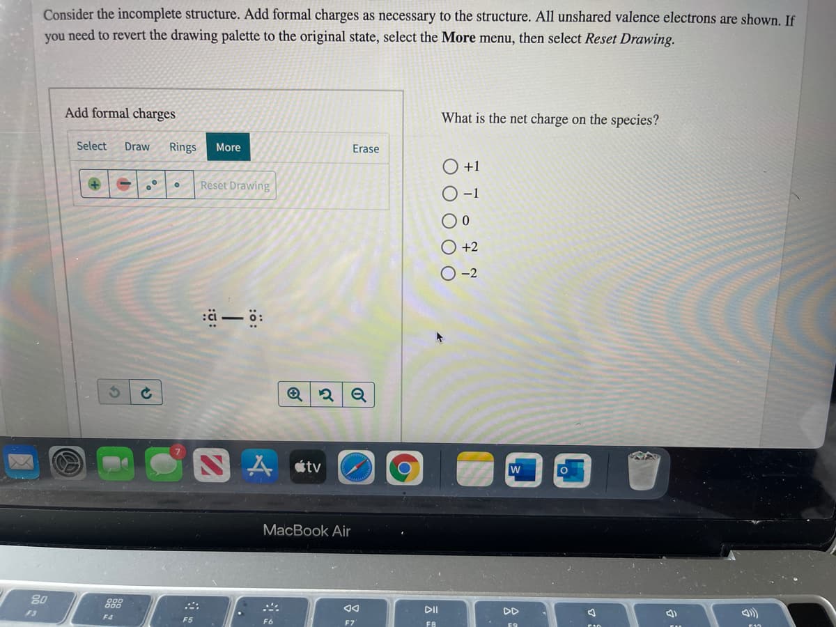 Consider the incomplete structure. Add formal charges as necessary to the structure. All unshared valence electrons are shown. If
you need to revert the drawing palette to the original state, select the More menu, then select Reset Drawing.
Add formal charges
What is the net charge on the species?
Select
Draw
Rings
More
Erase
O+1
Reset Drawing
-1
+2
-2
ä-ö:
étv
MacBook Air
80
DII
F3
F4
F5
F8
O O O O O
