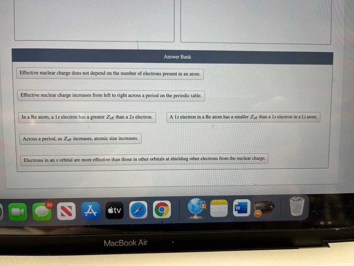 Answer Bank
Effective nuclear charge does not depend on the number of electrons present in an atom.
Effective nuclear charge increases from left to right across a period on the periodic table.
In a Be atom, a 1s electron has a greater Zeff than a 2s electron.
A 1s electron in a Be atom has a smaller Zeff than a 1s electron in a Li atom.
Across a period, as Zeff increases, atomic size increases.
Electrons in an s orbital are more effective than those in other orbitals at shielding other electrons from the nuclear charge.
30
S A átv
MacBook Air
