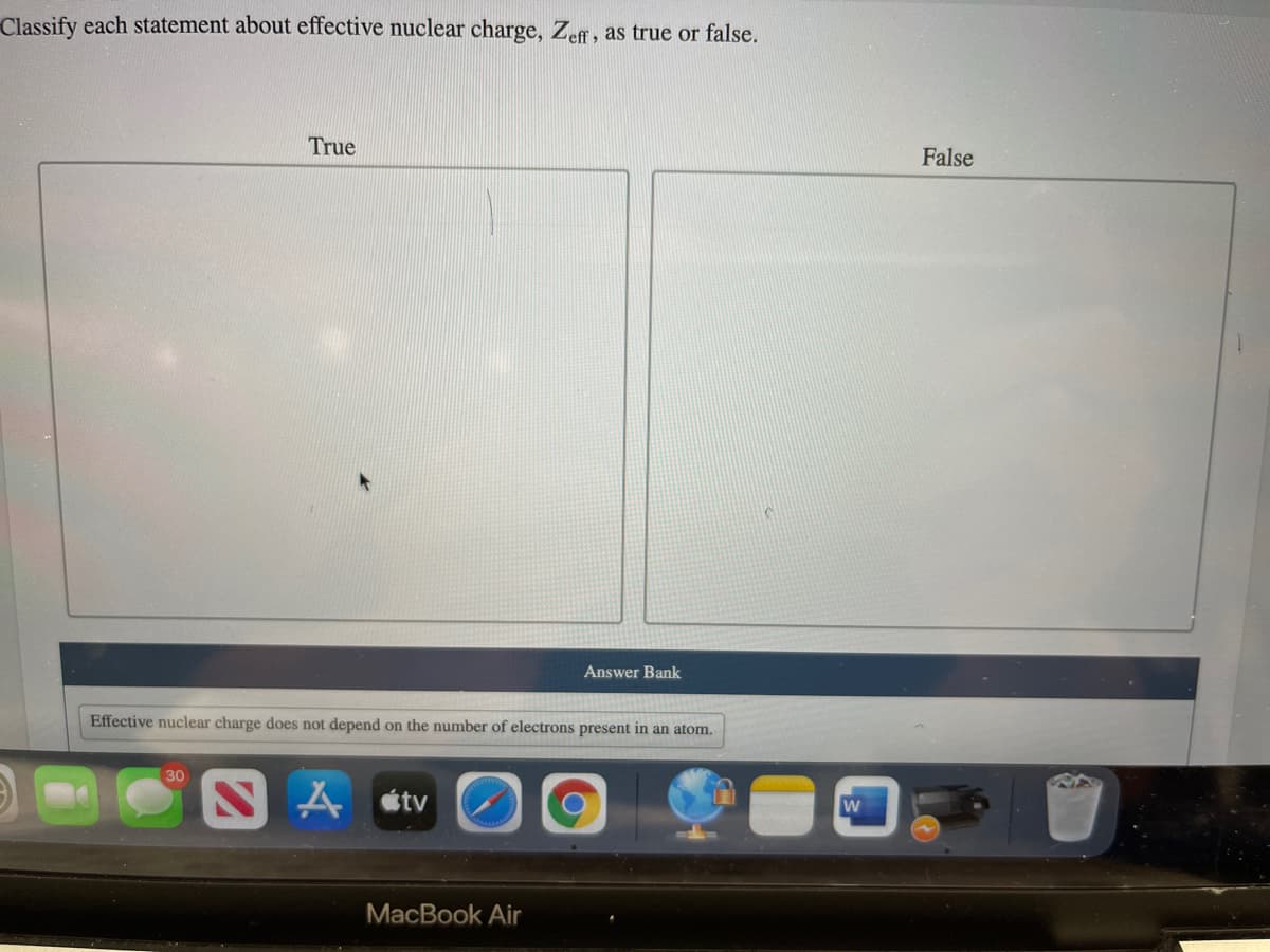 Classify each statement about effective nuclear charge, Zeff, as true or false.
True
False
Answer Bank
Effective nuclear charge does not depend on the number of electrons present in an atom.
30
étv
МacВook Air
