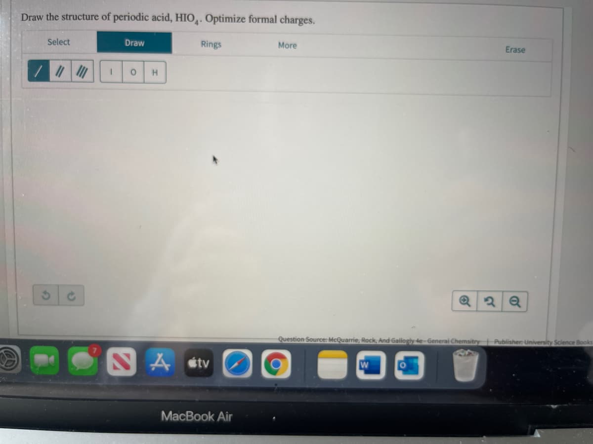 Draw the structure of periodic acid, HIO,. Optimize formal charges.
Select
Draw
Rings
More
Erase
Question Source: McQuarrie, Rock, And-Gallogly 4e-Generai Chemsitry Publisher: University Science Books
NA stv
MacВook Air
