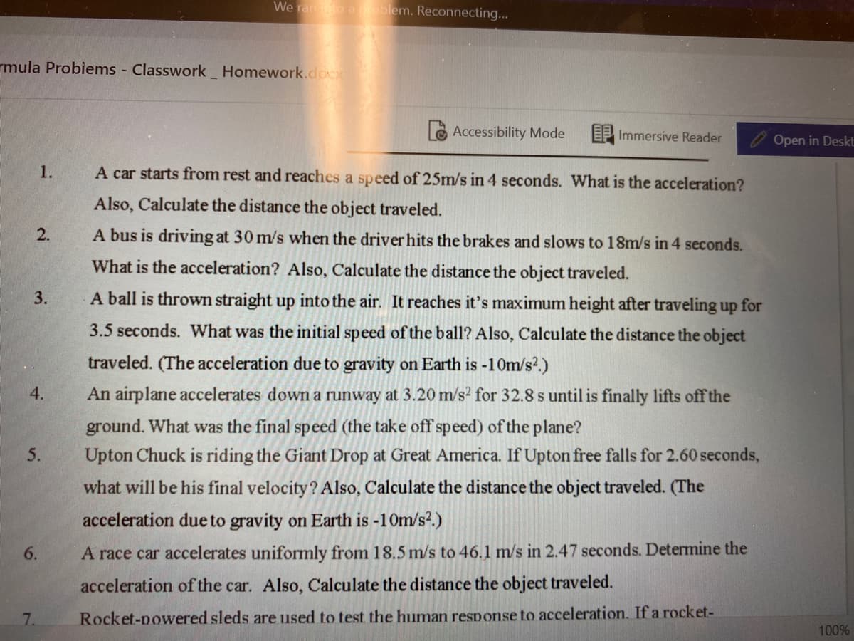 We ran io aoblem. Reconnecting...
rmula Probiems Classwork Homework.docx
Accessibility Mode
EP Immersive Reader
Open in Deskt
1.
A car starts from rest and reaches a speed of 25m/s in 4 seconds. What is the acceleration?
Also, Calculate the distance the object traveled.
2.
A bus is driving at 30 m/s when the driver hits the brakes and slows to 18m/s in 4 seconds.
What is the acceleration? Also, Calculate the distance the object traveled.
3.
A ball is thrown straight up into the air. It reaches it's maximum height after traveling up for
3.5 seconds. What was the initial speed of the ball? Also, Calculate the distance the object
traveled. (The acceleration due to gravity on Earth is -10m/s?.)
4.
An airplane accelerates down a runway at 3.20 m/s? for 32.8 s until is finally lifts off the
ground. What was the final speed (the take off speed) of the plane?
Upton Chuck is riding the Giant Drop at Great America. If Upton free falls for 2.60 seconds,
5.
what will be his final velocity? Also, Calculate the distance the object traveled. (The
acceleration due to gravity on Earth is -10m/s?.)
6.
A race car accelerates uniformly from 18.5 m/s to 46.1 m/s in 2.47 seconds. Determine the
acceleration of the car. Also, Calculate the distance the object traveled.
7.
Rocket-nowered sleds are used to test the human response to acceleration. If a rocket-
100%
