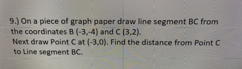 9.) On a piece of graph paper draw line segment BC from
the coordinates B (-3,-4) and C (3,2).
Next draw Point C at (-3,0). Find the distance from Point C
to Line segment BC.
