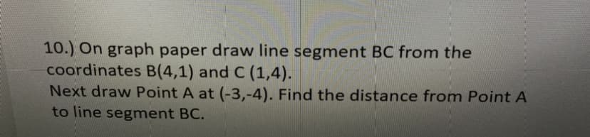 10.) On graph paper draw line segment BC from the
coordinates B(4,1) and C (1,4).
Next draw Point A at (-3,-4). Find the distance from Point A
to line segment BC.
