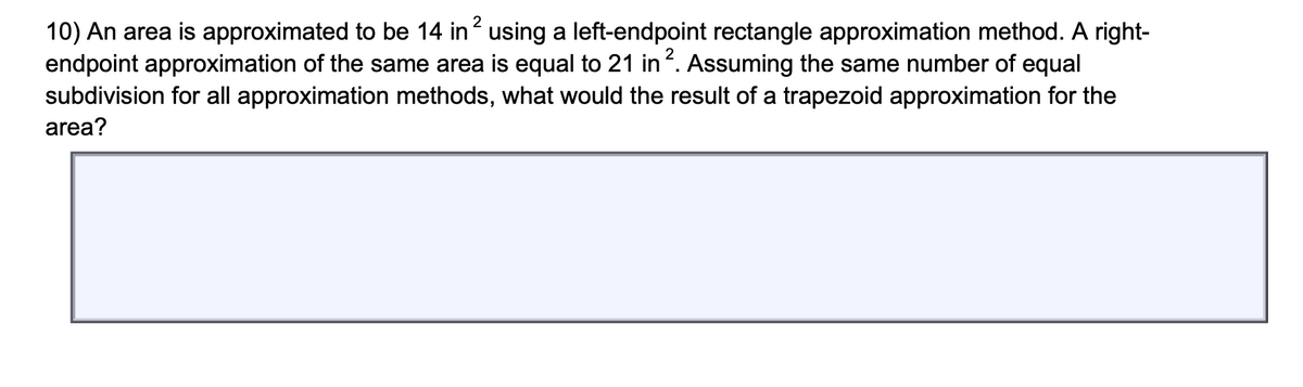 10) An area is approximated to be 14 in? using a left-endpoint rectangle approximation method. A right-
endpoint approximation of the same area is equal to 21 in . Assuming the same number of equal
subdivision for all approximation methods, what would the result of a trapezoid approximation for the
area?
