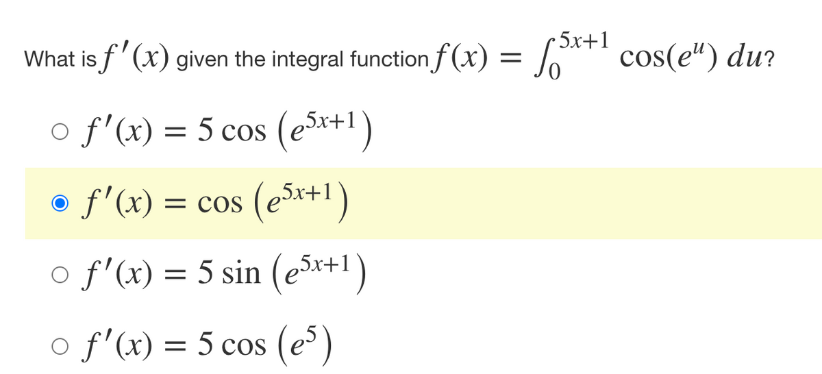 **Question:**

What is \( f'(x) \) given the integral function \( f(x) = \int_{0}^{5x+1} \cos(e^u) \, du \)?

**Options:**

- \( \circ \; f'(x) = 5 \cos \left( e^{5x+1} \right) \)
- \( \bullet \; f'(x) = \cos \left( e^{5x+1} \right) \)
- \( \circ \; f'(x) = 5 \sin \left( e^{5x+1} \right) \)
- \( \circ \; f'(x) = 5 \cos \left( e^5 \right) \)

**Explanation of the diagram:**

The diagram is a multiple-choice question regarding the derivative of an integral function \( f(x) \). To solve this, we can use the Leibniz rule for differentiating an integral with variable limits. The correct derivative \( f'(x) \) of the given integral \( f(x) = \int_{0}^{5x+1} \cos(e^u) \, du \) is highlighted in yellow. In this example, the right choice is:

\[ f'(x) = \cos \left( e^{5x+1} \right). \]