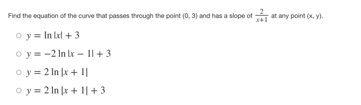 Title: Determining the Equation of a Curve

---

**Problem:**

Find the equation of the curve that passes through the point \((0, 3)\) and has a slope of \(\frac{2}{x + 1}\) at any point \((x, y)\).

**Options:**

- \( y = \ln|x| + 3 \)
- \( y = -2 \ln|x - 1| + 3 \)
- \( y = 2 \ln|x + 1| \)
- \( y = 2 \ln|x + 1| + 3 \)

---

**Explanation:**

We are given a point \((0, 3)\) through which the curve passes and the slope \(\frac{2}{x + 1}\) at any point. The objective is to determine which of the given equations satisfies these conditions.

To determine the correct equation:

1. **Evaluate Initial Information**:
    - Point: \((0, 3)\)
    - Slope function: \(\frac{2}{x + 1}\)

2. **Analyze Slope Function**:
    - The slope of a curve at any point \((x, y)\) is essentially the derivative of \(y\) with respect to \(x\).
    - Thus, \(\frac{dy}{dx} = \frac{2}{x + 1}\).

3. **Integration to Find General Form of the Curve**:

Integrate \(\frac{dy}{dx} = \frac{2}{x + 1}\):

\[
\int dy = \int \frac{2}{x + 1} dx
\]

\[
y = 2 \ln|x + 1| + C
\]

4. **Apply Initial Condition (Point on the Curve)**:
    - Use \((0, 3)\):
    \[
    3 = 2 \ln|0 + 1| + C
    \]
    \[
    3 = 2 \ln(1) + C
    \]
    \[
    3 = 0 + C 
    \]
    \[
    C = 3
    \]

Thus, the equation of the curve is:

\[
y = 2 \ln|x + 1| + 3
\]

5.