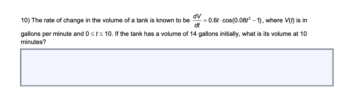 dV
0.6t - cos(0.08t? – 1), where V(f) is in
dt
10) The rate of change in the volume of a tank is known to be
%3D
gallons per minute and 0 <t< 10. If the tank has a volume of 14 gallons initially, what is its volume at 10
minutes?
