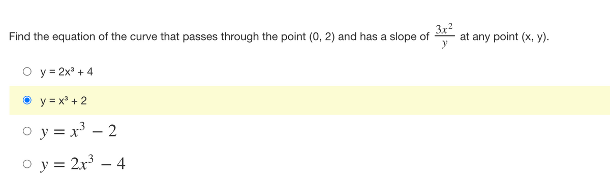 ### Problem Statement

Find the equation of the curve that passes through the point (0, 2) and has a slope of \( \frac{3x^2}{y} \) at any point \((x, y)\).

### Solution Options

- \( y = 2x^3 + 4 \)
- \( y = x^3 + 2 \)  *(Highlighted as the correct answer)*
- \( y = x^3 - 2 \)
- \( y = 2x^3 - 4 \)

In this problem, you are required to determine which equation among the given options defines a curve that satisfies both the point and the slope conditions. The equation \( y = x^3 + 2 \) is indicated as the correct solution and meets the criteria given in the problem statement.