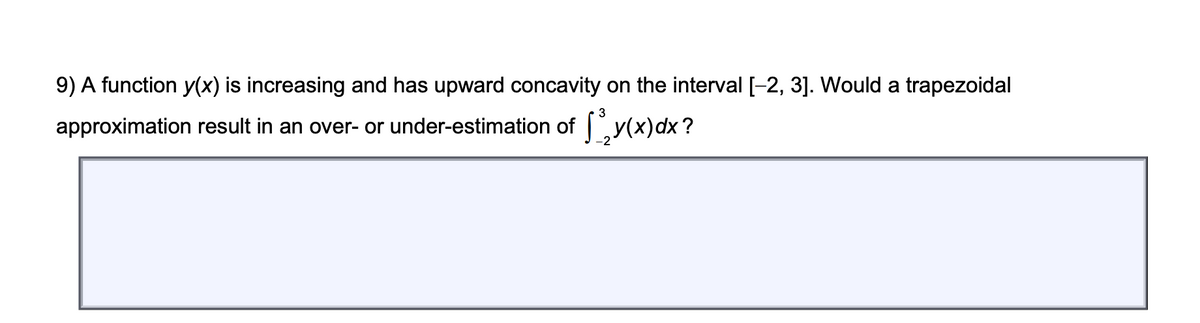 9) A function y(x) is increasing and has upward concavity on the interval [-2, 3]. Would a trapezoidal
approximation result in an over- or under-estimation of y(x)dx ?
