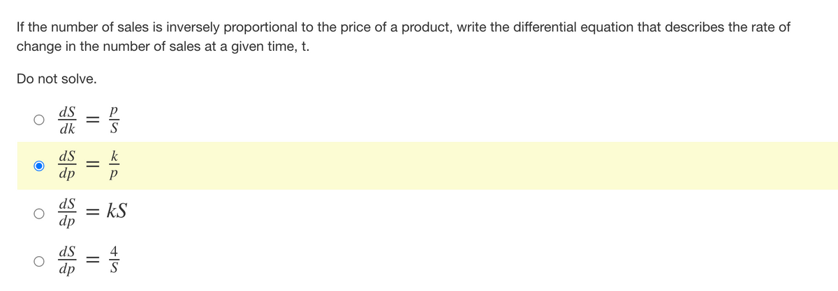 If the number of sales is inversely proportional to the price of a product, write the differential equation that describes the rate of
change in the number of sales at a given time, t.
Do not solve.
ds
=
dk
ds
dp
ds
dp
ds
dp
=
=
=
Р
S
k-p
р
kS
+15
4
S