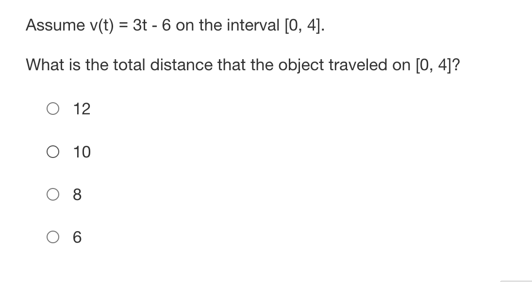 Assume v(t) = 3t - 6 on the interval [0, 4].
What is the total distance that the object traveled on [0, 4]?
12
O 10
O 6