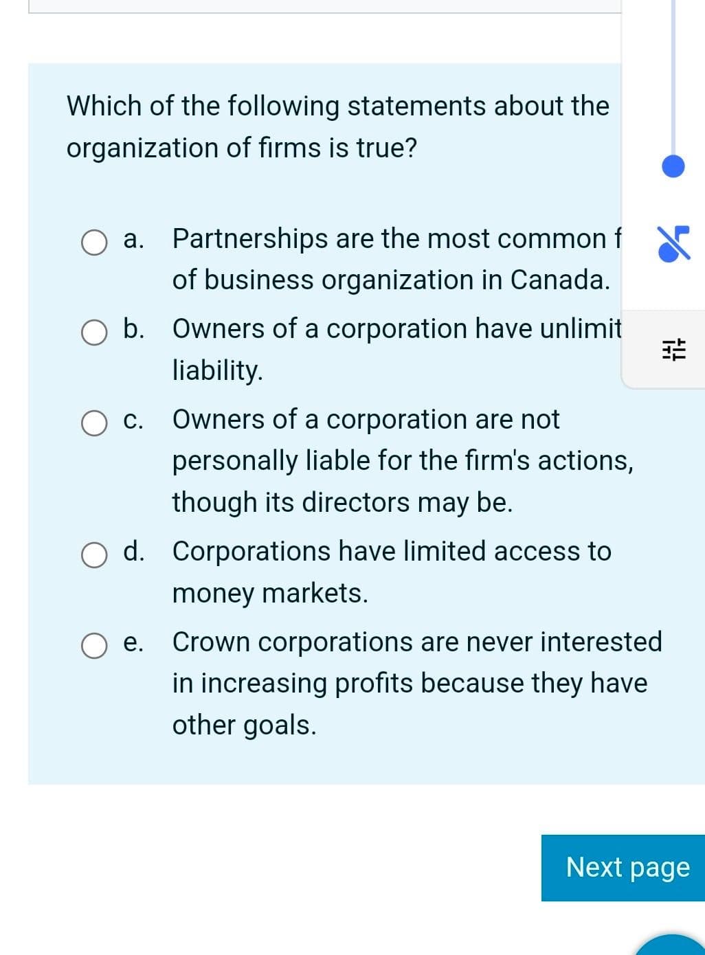 Which of the following statements about the
organization of firms is true?
O a. Partnerships are the most common f
of business organization in Canada.
O b. Owners of a corporation have unlimit
liability.
出
O c.
Owners of a corporation are not
personally liable for the firm's actions,
though its directors may be.
O d. Corporations have limited access to
money markets.
Oe. Crown corporations are never interested
in increasing profits because they have
other goals.
Next page