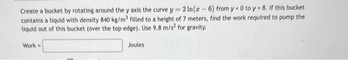 Create a bucket by rotating around the y axis the curve y= 2 In(x-6) from y=0 to y = 8. If this bucket
contains a liquid with density 840 kg/m³ filled to a height of 7 meters, find the work required to pump the
liquid out of this bucket (over the top edge). Use 9.8 m/s2 for gravity.
Work
Joules