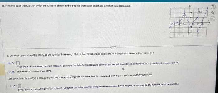 a. Find the open intervals on which the function shown in the graph is increasing and those on which it is decreasing.
40 40 40
a. On what open interval(s), if any, is the function increasing? Select the comect choice below and fit in any answer boxes within your choice.
A
(Type your answer using interval notaiton. Separate the list of intervals using commas as needed. Use integers or fractions for any numbers in the expression)
OB. The function is never increasing
On what open interval(s), if any, is the function decreasing? Select the correct choice below and fill in any answer boxes within your choice
OA.
(Type your answer using interval notaiton. Separate the list of intervals using commas as needed. Use integers or tractions for any numbers in the expression)
AV
3
440
300
3300
o 40/60