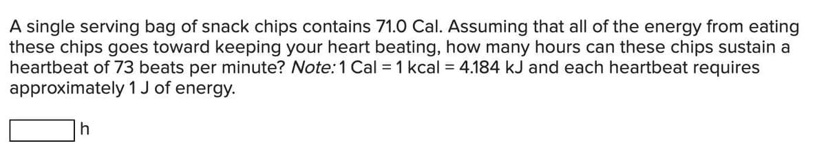 A single serving bag of snack chips contains 71.0 Cal. Assuming that all of the energy from eating
these chips goes toward keeping your heart beating, how many hours can these chips sustain a
heartbeat of 73 beats per minute? Note: 1 Cal = 1 kcal = 4.184 kJ and each heartbeat requires
approximately 1 J of energy.
h