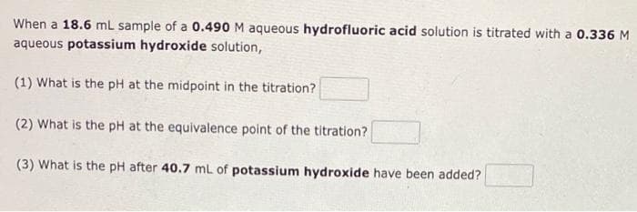 When a 18.6 mL sample of a 0.490 M aqueous hydrofluoric acid solution is titrated with a 0.336 M
aqueous potassium hydroxide solution,
(1) What is the pH at the midpoint in the titration?
(2) What is the pH at the equivalence point of the titration?
(3) What is the pH after 40.7 mL of potassium hydroxide have been added?