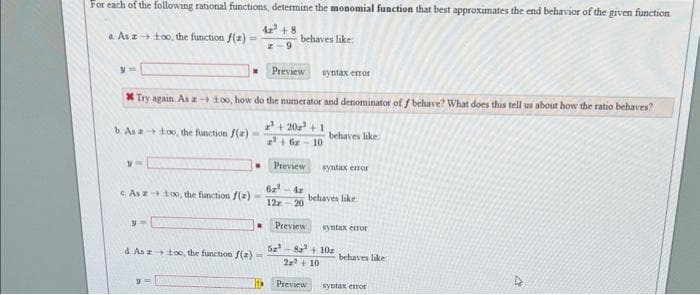 For each of the following rational functions, determine the monomial function that best approximates the end behavior of the given function
a Asztoo, the function f(z)
42² +8
2-9
y=
Preview syntax error
*Try again. As - 1:00, how do the numerator and denominator of f behave? What does this tell us about how the ratio behaves?
+202² +1
10
b. As a too, the function f(z)
M
1O
"
yw
.
c Asztoo, the function f(z) -
.
d. As z too, the function f(2)=
behaves like:
1TM
z²+ 6z
Preview
62²-4z
12z-20
behaves like:
syntax error
behaves like
Preview
52²-8a²+ 10z
2x² +10
Preview
syntax error
behaves like:
syntax error