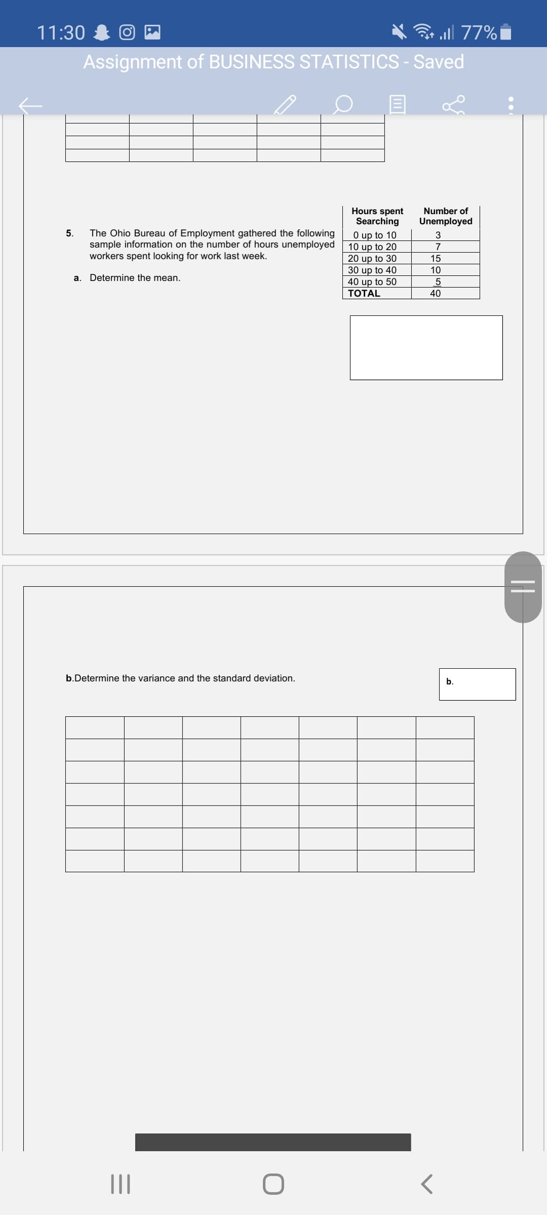 11:30
ll 77%|
Assignment of BUSINESS STATISTICS - Saved
Hours spent
Searching
Number of
Unemployed
red the following
The Ohio Bureau of Employment
sample information on the number of hours unemployed
workers spent looking for work last week.
5.
O up to 10
10 up to 20
20 up to 30
30 up to 40
40 up to 50
3
15
10
a. Determine the mean.
ТОTAL
40
b.Determine the variance and the standard deviation.
b.
II
||
