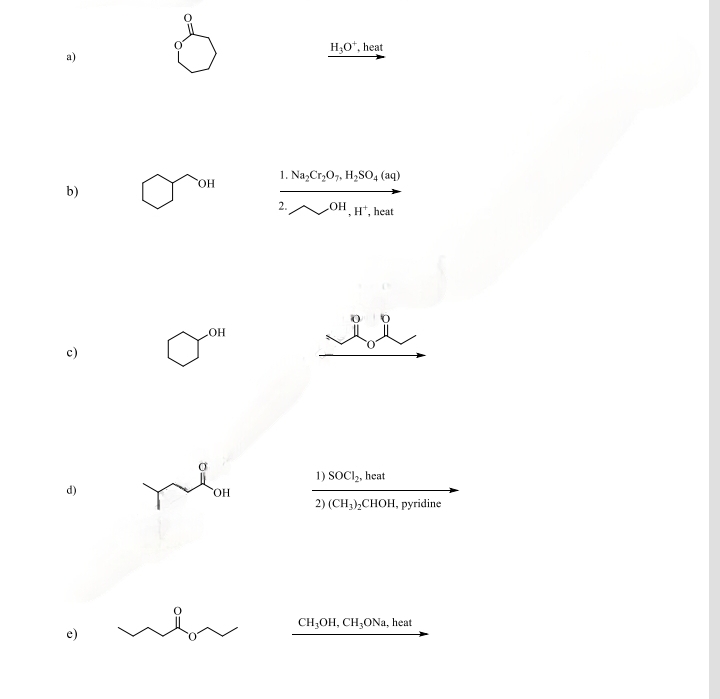 b)
e)
OH
OH
OH
H₂O*, heat
1. Na₂Cr₂O7, H₂SO4 (aq)
2.
OH
H+, heat
u
1) SOCI₂, heat
2) (CH₂)₂CHOH, pyridine
CH₂OH, CH₂ONa, heat