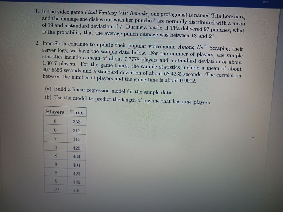 1. In the video game Final Fantasy VII: Remake, one protagonist is named Tifa Lockhart,
and the damage she dishes out with her punches are normally distributed with a mean
of 19 and a standard deviation of 7. During a battle, if Tifa delivered 97 punches, what
is the probability that the average punch damage was between 18 and 21.
2. InnerSloth continue to update their popular video game Among Us.2 Scraping their
server logs, we have the sample data below. For the number of players, the sample
statistics include a mean of about 7.7778 players and a standard deviation of about
1.3017 players. For the game times, the sample statistics include a mean of about
407.5556 seconds and a standard deviation of about 68.4235 seconds. The correlation
between the number of players and the game time is about 0.9012.
(a) Build a linear regression model for the sample data.
(b) Use the model to predict the length of a game that has nine players.
Players Time
6
353
312
315
420
464
404
423
482
495
6
7
8
8
8
8
9
10