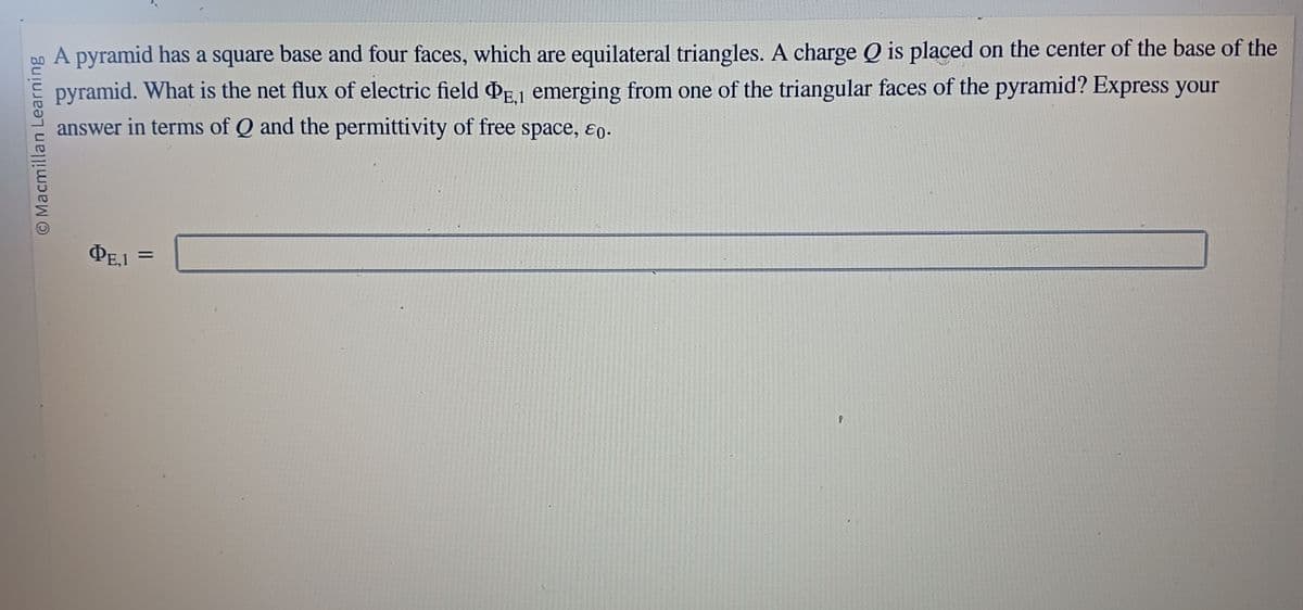 Macmillan Learning
A pyramid has a square base and four faces, which are equilateral triangles. A charge Q is placed on the center of the base of the
pyramid. What is the net flux of electric field PE1 emerging from one of the triangular faces of the pyramid? Express your
answer in terms of Q and the permittivity of free space, &0.
PE.1
=
P