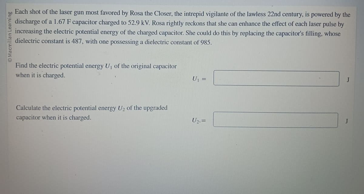 © Macmillan Learning
Each shot of the laser gun most favored by Rosa the Closer, the intrepid vigilante of the lawless 22nd century, is powered by the
discharge of a 1.67 F capacitor charged to 52.9 kV. Rosa rightly reckons that she can enhance the effect of each laser pulse by
increasing the electric potential energy of the charged capacitor. She could do this by replacing the capacitor's filling, whose
dielectric constant is 487, with one possessing a dielectric constant of 985.
Find the electric potential energy U₁ of the original capacitor
when it is charged.
Calculate the electric potential energy U₂ of the upgraded
capacitor when it is charged.
U₁ =
U₂. =
J
J