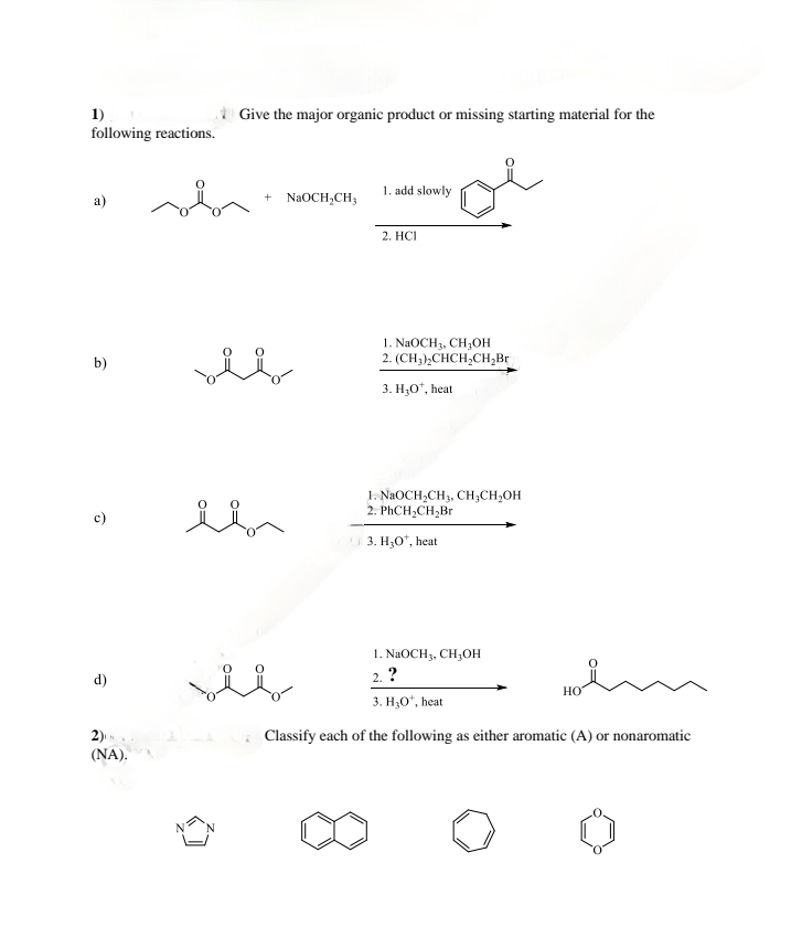 1)
following reactions.
Give the major organic product or missing starting material for the
a)
1. add slowly
+ NaOCH2CH3
2. HCI
b)
1. NaOCH3, CH3OH
2. (CH3)2CHCH2CH2Br
3. H3O+, heat
ō
d)
2)
(NA).
1. NaOCH2CH3, CH3CH2OH
2. PhCH2CH2Br
3. H₂O+, heat
1. NaOCH 3, CH3OH
2. ?
HO
3. H3O+, heat
Classify each of the following as either aromatic (A) or nonaromatic