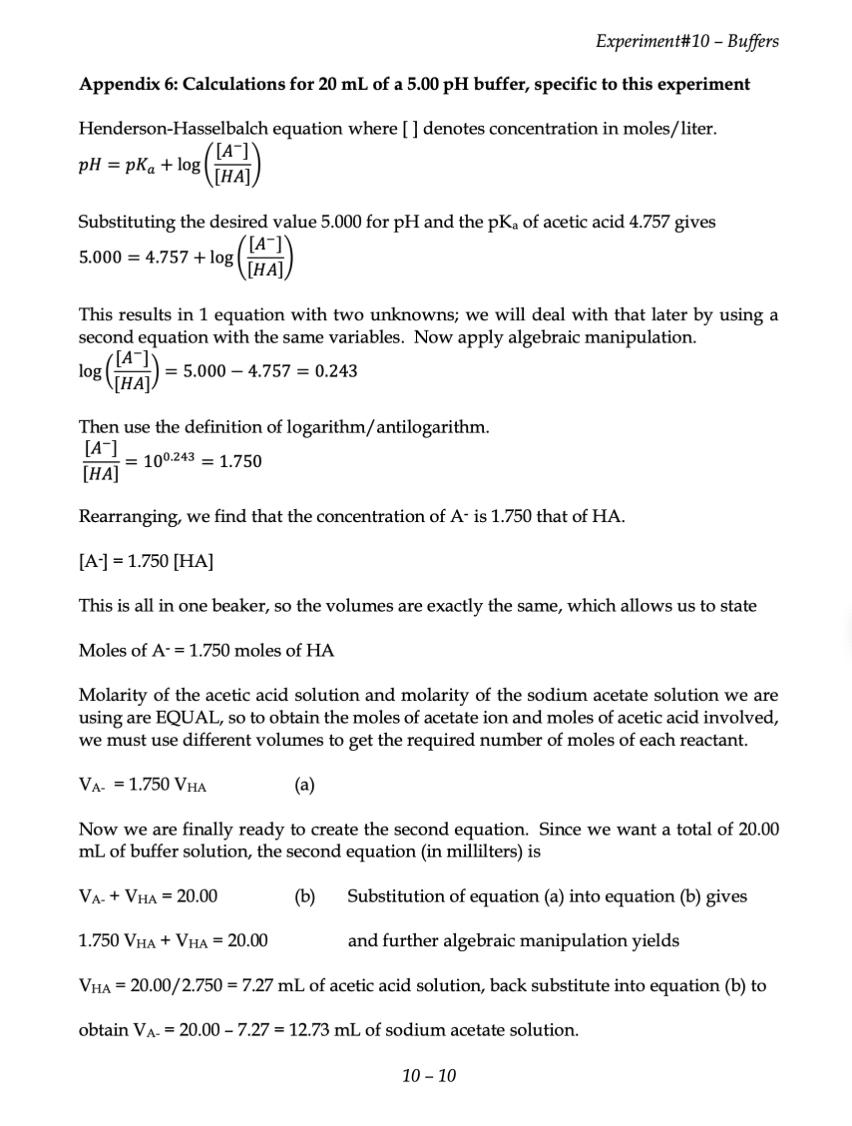 Experiment#10 - Buffers
Appendix 6: Calculations for 20 mL of a 5.00 pH buffer, specific to this experiment
Henderson-Hasselbalch equation where [] denotes concentration in moles/liter.
pH = pka + log
([A-]
[HA]
Substituting the desired value 5.000 for pH and the pKa of acetic acid 4.757 gives
5.000 4.757 + log
log
[A-]
[HA]
This results in 1 equation with two unknowns; we will deal with that later by using a
second equation with the same variables. Now apply algebraic manipulation.
log
= 5.000 -4.757 = 0.243
Then use the definition of logarithm/antilogarithm.
[A-]
= 100.243 1.750
[HA]
Rearranging, we find that the concentration of A- is 1.750 that of HA.
[A-] = 1.750 [HA]
This is all in one beaker, so the volumes are exactly the same, which allows us to state
Moles of A- = 1.750 moles of HA
Molarity of the acetic acid solution and molarity of the sodium acetate solution we are
using are EQUAL, so to obtain the moles of acetate ion and moles of acetic acid involved,
we must use different volumes to get the required number of moles of each reactant.
VA 1.750 VHA
(a)
Now we are finally ready to create the second equation. Since we want a total of 20.00
mL of buffer solution, the second equation (in millilters) is
VA- + VHA = 20.00
(b)
Substitution of equation (a) into equation (b) gives
1.750 VHA + VHA = 20.00
and further algebraic manipulation yields
VHA = 20.00/2.750 = 7.27 mL of acetic acid solution, back substitute into equation (b) to
obtain VA- = 20.00 -7.27 = 12.73 mL of sodium acetate solution.
10-10