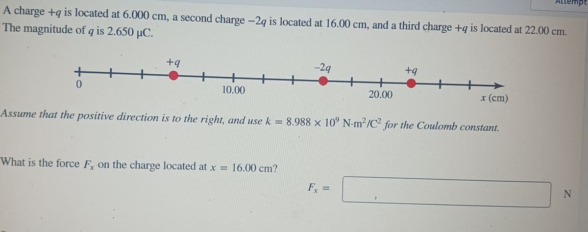 A charge +q is located at 6.000 cm, a second charge -2q is located at 16.00 cm, and a third charge +q is located at 22.00 cm.
The magnitude of q is 2.650 µC.
+
0
-
+q
10.00
-29
What is the force Fx on the charge located at x = 16.00 cm?
20.00
Fx =
+q
Assume that the positive direction is to the right, and use k = 8.988 × 10⁹ N-m²/C² for the Coulomb constant.
x (cm)
Attempt
N