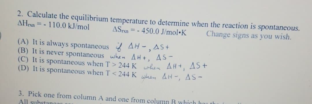 2. Calculate the equilibrium temperature to determine when the reaction is spontaneous.
AHn=-110.0 kJ/mol ASn = - 450.0 J/mol K Change signs as you wish.
(A) It is always spontaneous AH-, AS+
(B) It is never spontaneous when AH+, AS-
(C) It is spontaneous when T> 244 K when AH+, AS+
(D) It is spontaneous when T <244 Ken AH-, AS-
3. Pick one from column A and one from column B which has the
All substanca