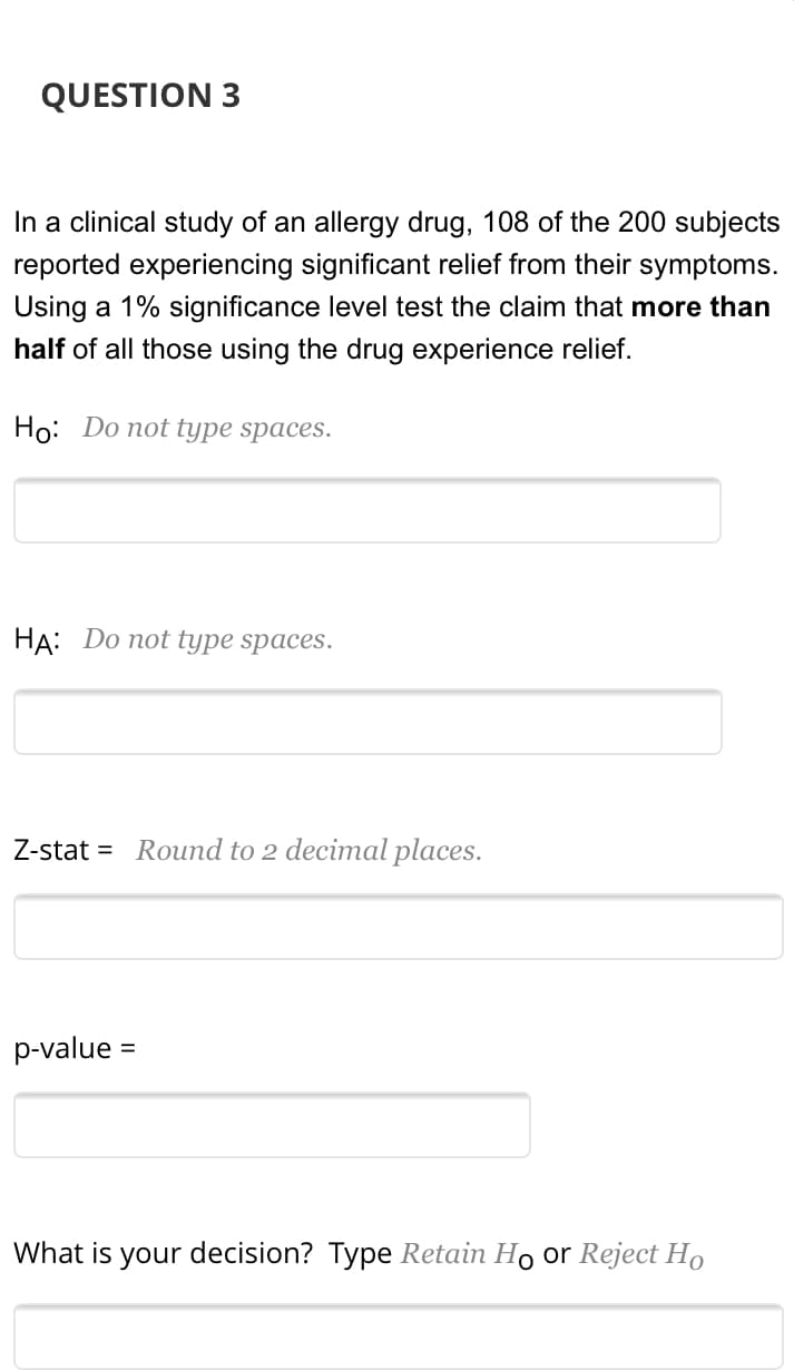 In a clinical study of an allergy drug, 108 of the 200 subjects
reported experiencing significant relief from their symptoms.
Using a 1% significance level test the claim that more than
half of all those using the drug experience relief.
