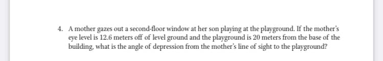 4. Amother gazes out a second-floor window at her son playing at the playground. If the mother's
eye level is 12.6 meters off of level ground and the playground is 20 meters from the base of the
building, what is the angle of depression from the mother's line of sight to the playground?
