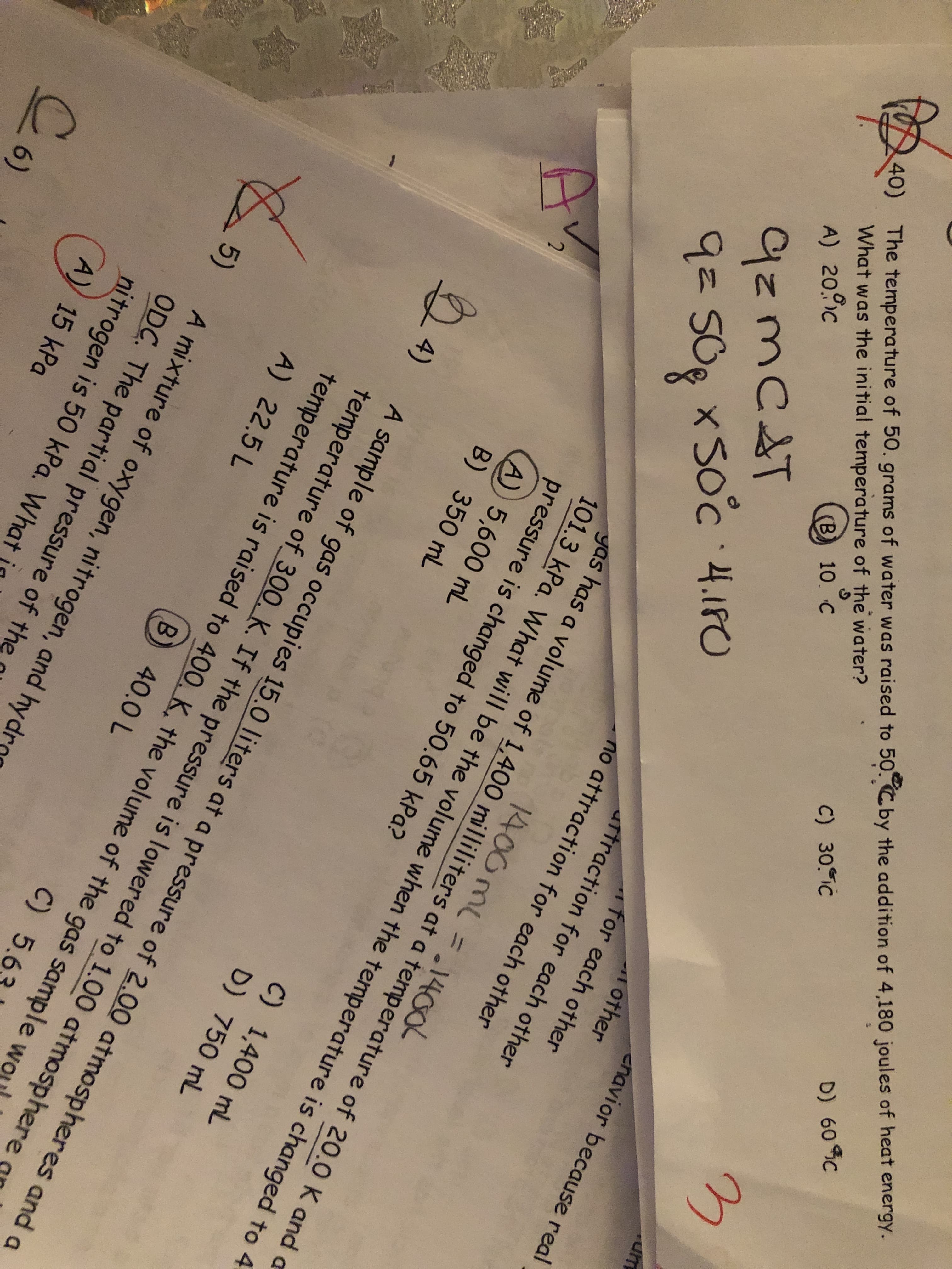 The temperature of 50. grams of water was raised to 50.Cby the addition of 4,180 joules of heat energy.
What was the initial temperature of the water?
D) 60 C
C) 30. IC
(B) 10. C
cnavior because real
9zmC&T
9=50g x Soc 4.180
9= 50g x
other
for each other
artraction for each other
no attraction for each other
40)
A) 20.c
1400 mL = .1400
yas has a volume of 1,400 milliliters at a temperature of 20.0 K and a
101.3 kPa. What will be the volume when the temperature is changed to 4
pressure is changed to 50.65 kPa?
A) 5,600 mL
B) 350 mL
C) 1,400 mL
D) 750 mL
24)
A sample of gas occupies 15.0 Iliters at a pressure of 2.00 atmospheres and a
temperature of_300. K. If the pressure is lowered to 1.00 atmosphere
temperature is raised to 400, K, the volume of the gas sample wo
A) 22.5 L
B) 40.0 L
C) 5.6
A mixture of oxygen, nitrogen, and hyd
5)
ODC. The partial pressure of the
nitrogen is 50 kPa. What
A) 15 kPa
Co
6)
