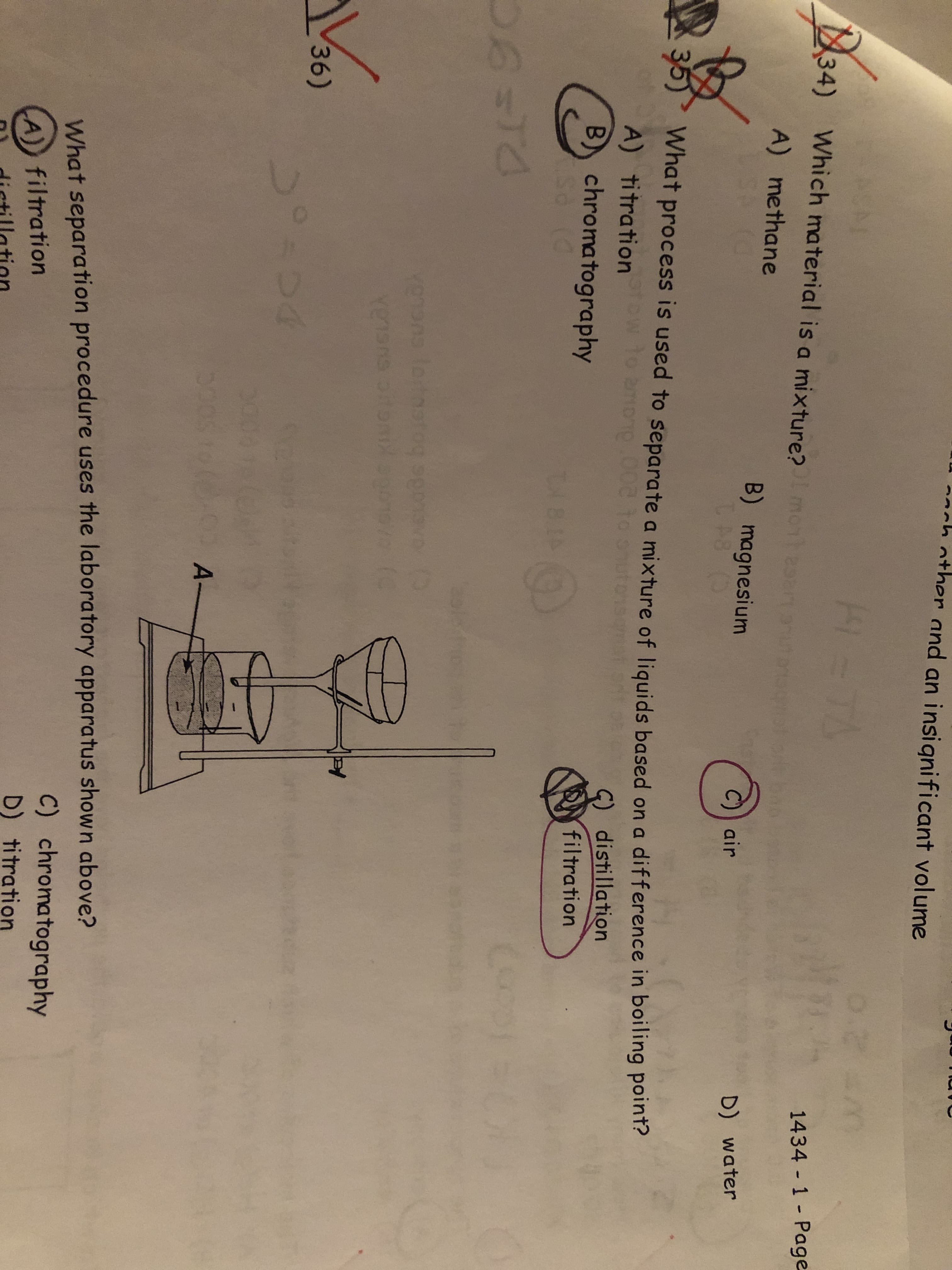 2och other and an insignificant volume
TA
ACM
34)
Which material is a mixture?mon
1434 1 Page
A) methane
B) magnesium
P8
air
D) water
35)
What process is used to separate a mixture of liquids based on a difference in boiling point?
A) titration
no.002 to on
G) distillation
B) chromatography
filtration
ABIAO
letoatog spomvo
rensns
36)
A-
What separation procedure uses the laboratory apparatus shown above?
C) chromatography
D) titration
A) filtration
