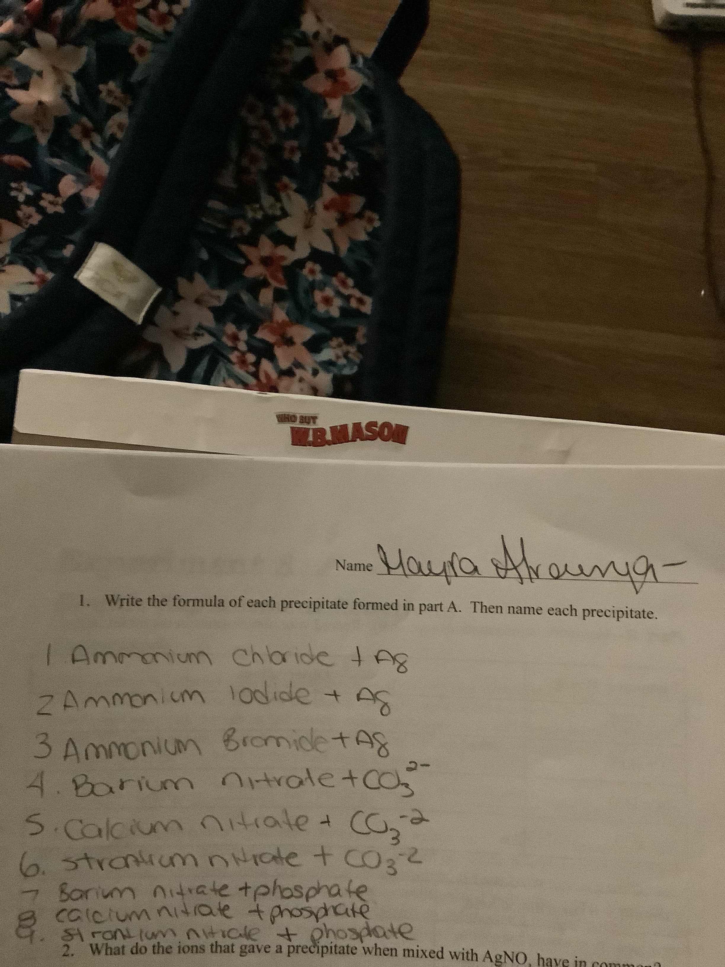 act
WHO BUT
B.NASON
Maua sttroig
Name
1. Write the formula of each precipitate formed in part A. Then name each precipitate.
Chbride tA
Ammniumn chlaride t A
2 Ammonium 1odide +
3 Ammonium BromidetAs
4.Barium trale tCO
CO,a
-
SCalcium ntiale
0.strantiunm nate t CO2
Sonum nitrate tphosphate
calcium ni4 rale tphosphate
&. sA FONL(un ntiale phosdate
What do the ions that gave a precipitate when mixed with AgNO, have in comm
