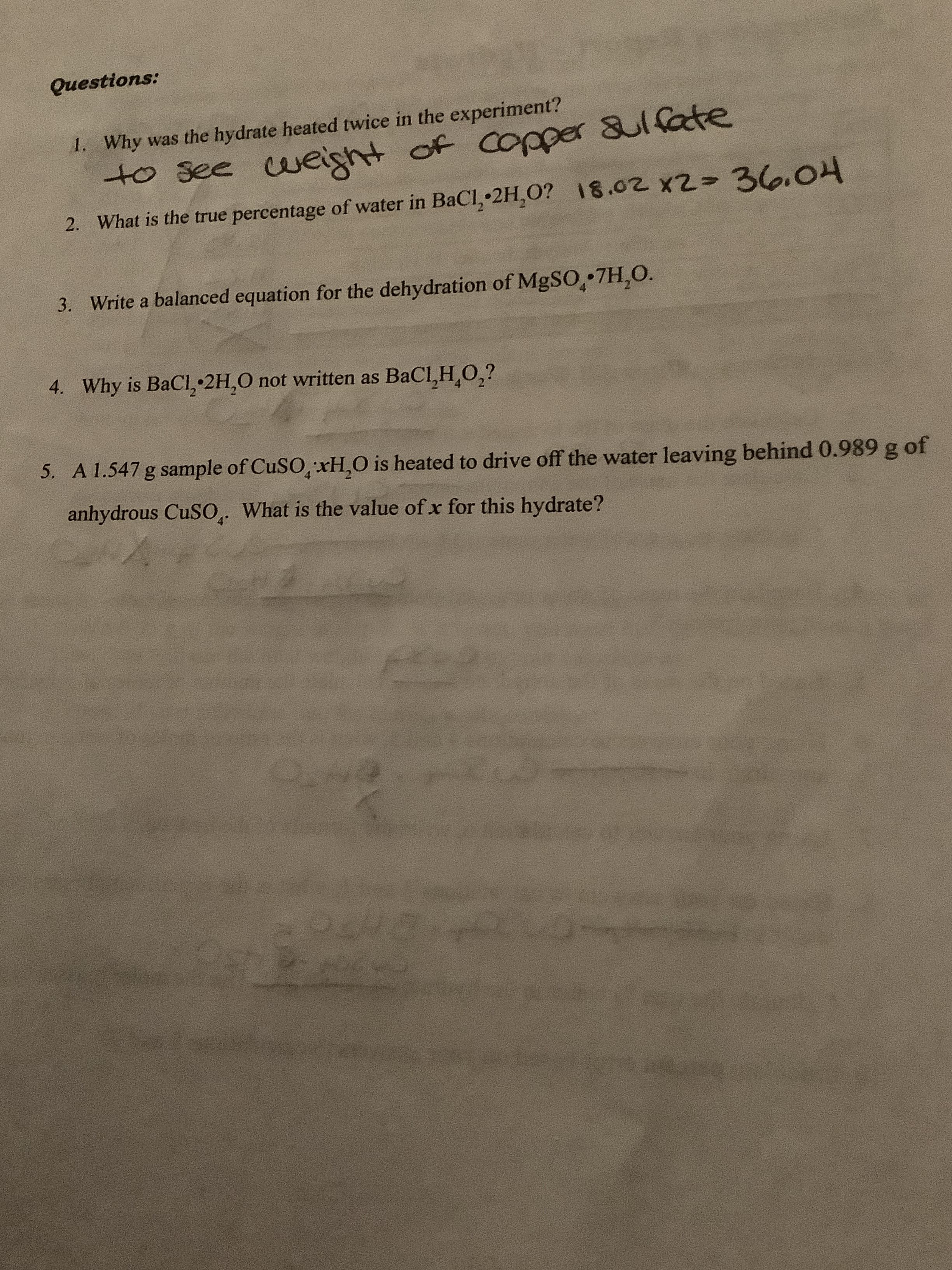 Questions:
Why was the hydrate heated twice in the experiment?
I.
cueight of Copper 8ulfate
to See
2. What is the true percentage of water in BaCl, 2H,0? 18.02 x2- 3.O
Write a balanced equation for the dehydration of MgSO 7H,O.
3.
Why is BaCl, 2H,O not written as BaCI,H,O2?
4.
5.
A 1.547 g sample of CuSO, xH,O is heated to drive off the water leaving behind 0.989 g of
anhydrous CuSO What is the value of x for this hydrate?
