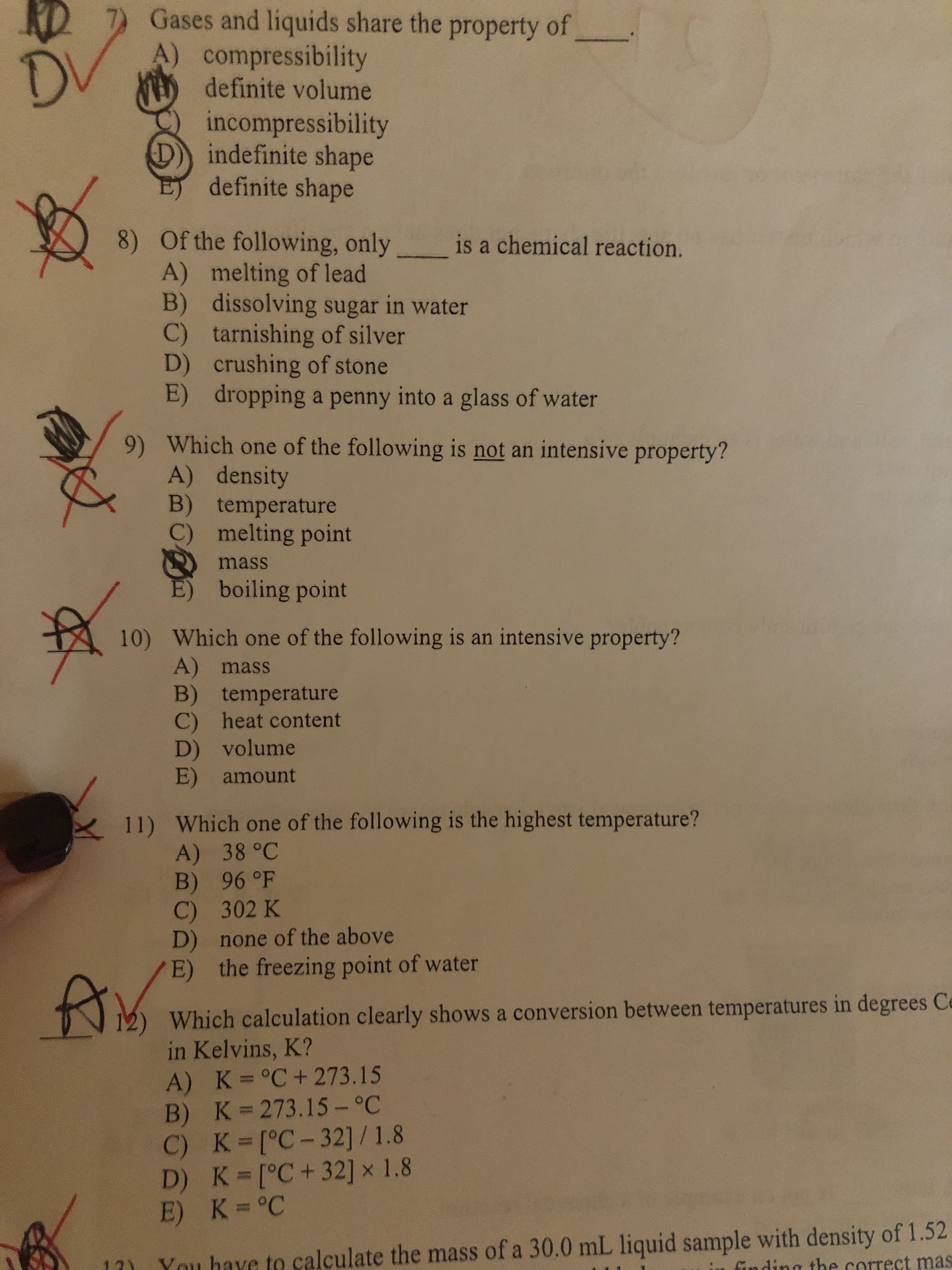RD
Gases and liquids share the property of
A) compressibility
definite volume
D.
incompressibility
indefinite shape
definite shape
8) Of the following, only
A) melting of lead
B) dissolving sugar in water
C) tarnishing of silver
D) crushing of stone
E) dropping a penny into a glass of water
is a chemical reaction.
9) Which one of the following is not an intensive property?
A) density
B) temperature
C) melting point
mass
boiling point
10) Which one of the following is an intensive property?
A) mass
B) temperature
C) heat content
D) volume
E) amount
11) Which one of the following is the highest temperature?
A) 38 °C
B) 96 °F
C) 302 K
D) none of the above
E) the freezing point of water
Which calculation clearly shows a conversion between temperatures in degrees Ce
in Kelvins, K?
A) K=°C+ 273.15
B) K 273.15-°C
C) K [°C-32] / 1.8
D) K [°C+32] x 1.8
E) K=°C
You have to calculate the mass of a 30.0 mL liquid sample with density of 1.52
finding the correct mas
12)
