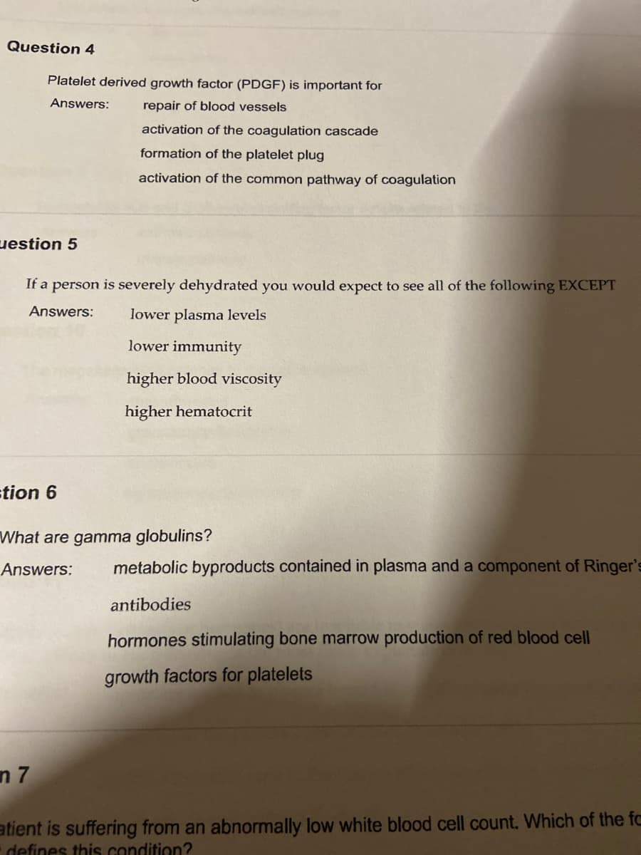 Question 4
Platelet derived growth factor (PDGF) is important for
Answers:
repair of blood vessels
activation of the coagulation cascade
formation of the platelet plug
activation of the common pathway of coagulation
uestion 5
If a person is severely dehydrated you would expect to see all of the following EXCEPT
Answers:
lower plasma levels
lower immunity
higher blood viscosity
higher hematocrit
tion 6
What are gamma globulins?
Answers:
metabolic byproducts contained in plasma and a component of Ringer's
antibodies
hormones stimulating bone marrow production of red blood cell
growth factors for platelets
n 7
atient is suffering from an abnormally low white blood cell count. Which of the fc
defines this condition?
