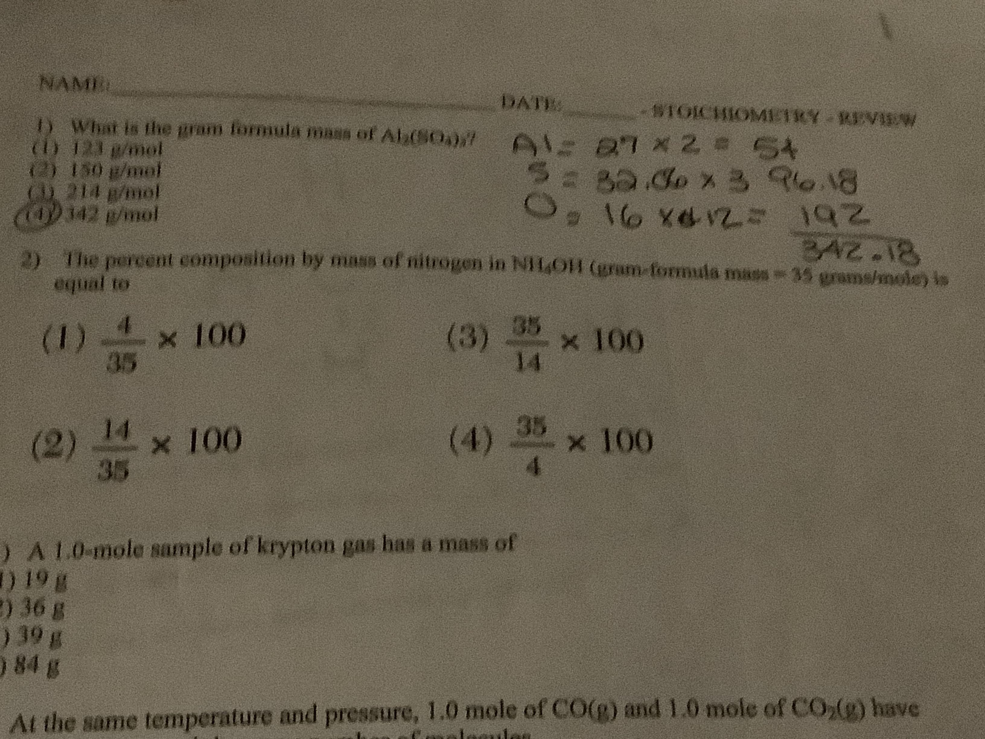 NAME
DATE
#IOICHIOMIC1RY KVAW
D What is the gram formula mass of Alb(SO)7
I) 123 g/mol
1s0 /mol
D. 214 p/mol
(OD342 /mol
2= 5A
Bado x3 Re.8
\o xG/25 192
BAZ.18
The percent composition by mass of nitrogen in NIf4O1 (ram-formula maos 35 grams/mole) is
equal to
35 x 100
(1)5
100
35
(3)
14
35 x 100
14
(4)
4
100
(2)
35
) A 10-mole sample of krypton gas has a mass of
) 19 g
) 36 g
) 39 g
) 84 g
At the same temperature and pressure, 1.0 mole of CO(g) and1.0 mole of CO,() have
