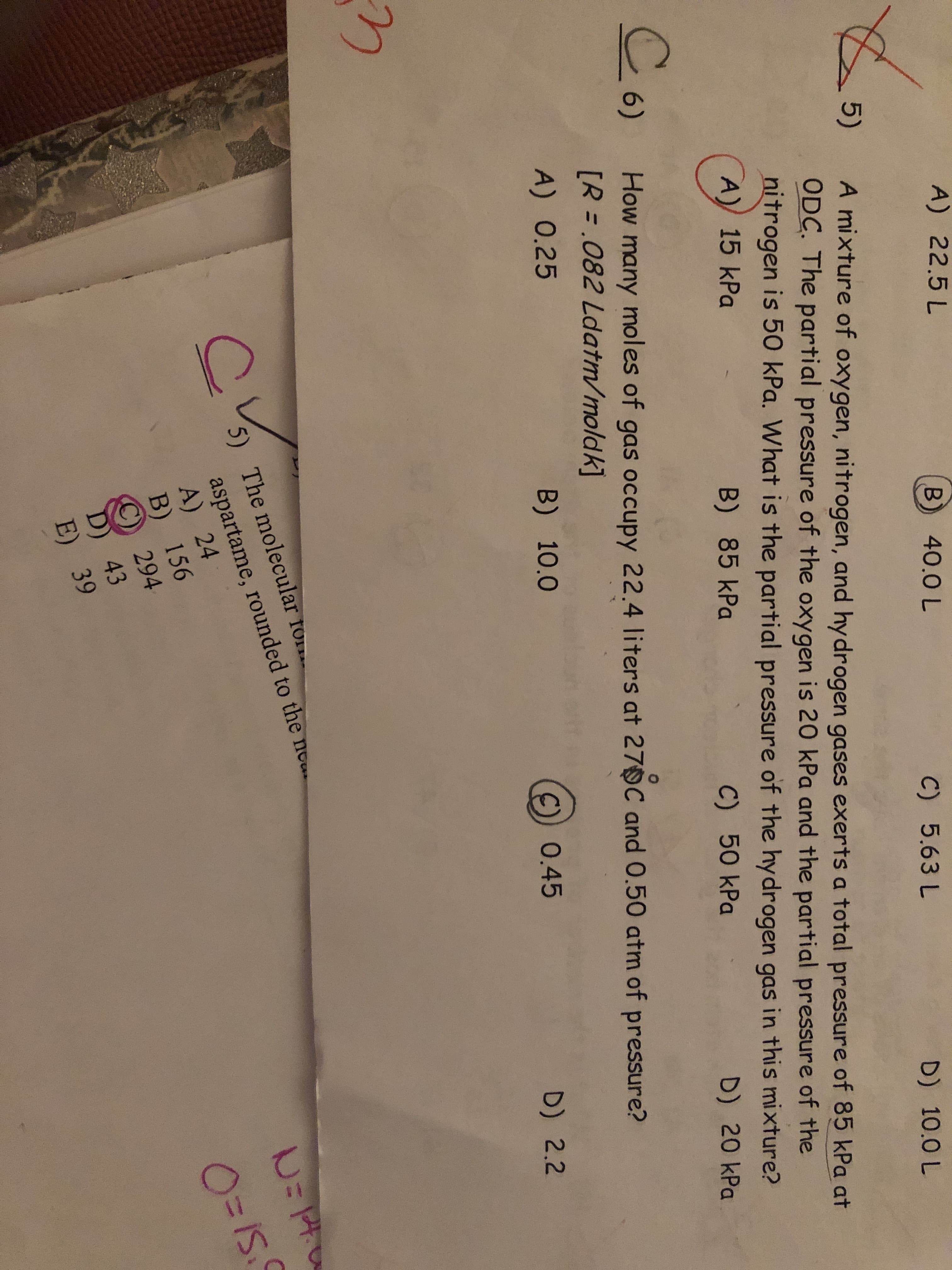 A) 22.5 L
B) 40.0 L
C) 5.63 L
5)
A mixture of oxygen, nitrogen, and hydrogen gases exerts a total pressure of 85 kPa at
ODC. The partial pressure of the oxygen is 20 kPa and the partial pressure of the
nitrogen is 50 kPa. What is the partial pressure of the hydrogen gas in this mixture?
D) 10.0 L
A) 15 kPa
B) 85 kPa
6)
C) 50 kPa
D) 20 kPa
How many moles of gas occupy 22.4 liters at 27 C and 0.50 atm of pressure?
[R = .082 Ldatm/moldk]
%3D
A) 0.25
B) 10.0
C)) 0.45
D) 2.2
5)
aspartame, rounded to the ne.
A) 24
B) 156
The molecular fo
O=IS.
294
D) 43
E) 39
